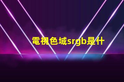 電視色域srgb是什么意思 srgb高色域是什么意思